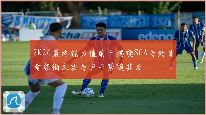 2K26最终能力值前十揭晓SGA与约基奇领衔文班与卢卡紧随其后