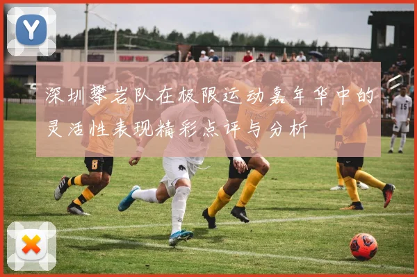 深圳攀岩队在极限运动嘉年华中的灵活性表现精彩点评与分析