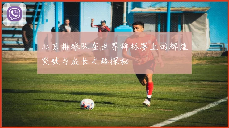 北京排球队在世界锦标赛上的辉煌突破与成长之路探秘