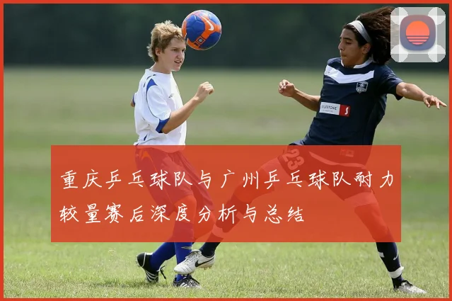 重庆乒乓球队与广州乒乓球队耐力较量赛后深度分析与总结