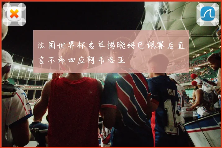 法国世界杯名单揭晓姆巴佩赛后直言不讳回应阿韦洛亚