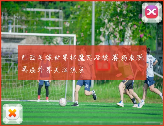 巴西足球世界杯魔咒延续 赛场表现再成外界关注焦点