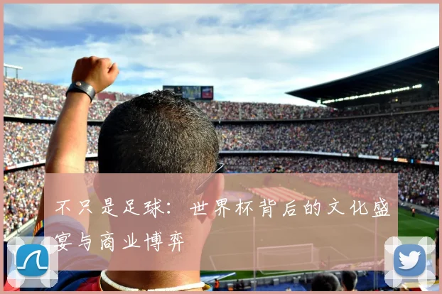 不只是足球：世界杯背后的文化盛宴与商业博弈