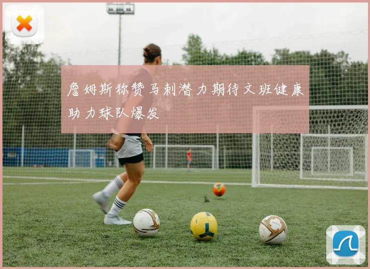 詹姆斯称赞马刺潜力期待文班健康助力球队爆发