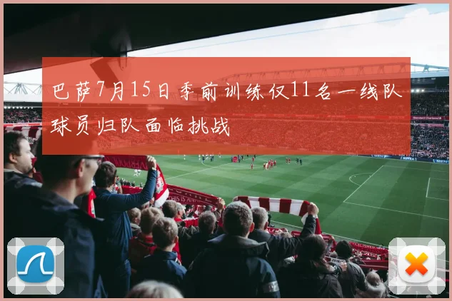 巴萨7月15日季前训练仅11名一线队球员归队面临挑战